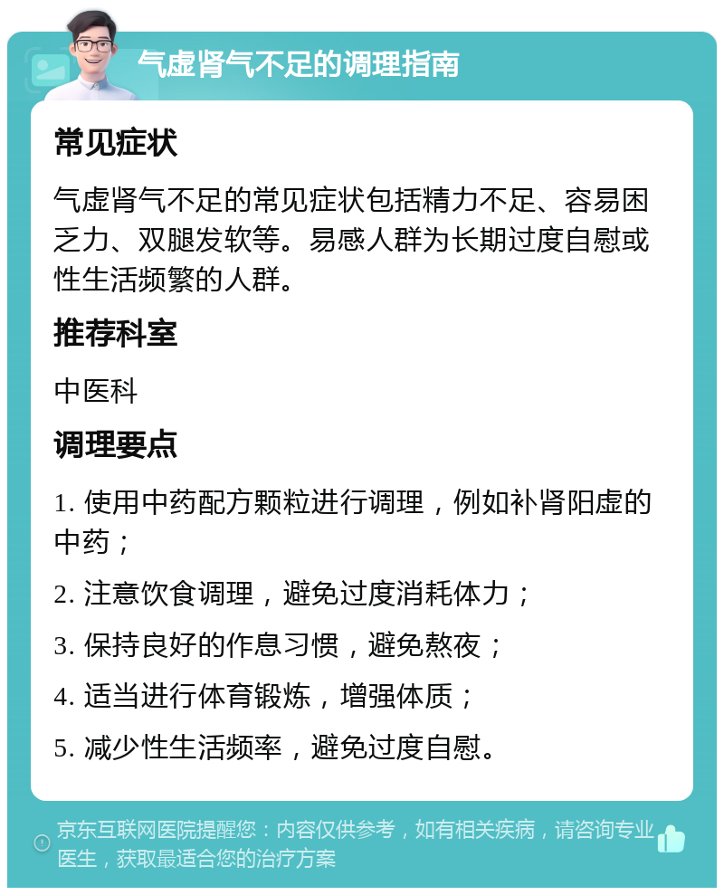 气虚肾气不足的调理指南 常见症状 气虚肾气不足的常见症状包括精力不足、容易困乏力、双腿发软等。易感人群为长期过度自慰或性生活频繁的人群。 推荐科室 中医科 调理要点 1. 使用中药配方颗粒进行调理，例如补肾阳虚的中药； 2. 注意饮食调理，避免过度消耗体力； 3. 保持良好的作息习惯，避免熬夜； 4. 适当进行体育锻炼，增强体质； 5. 减少性生活频率，避免过度自慰。