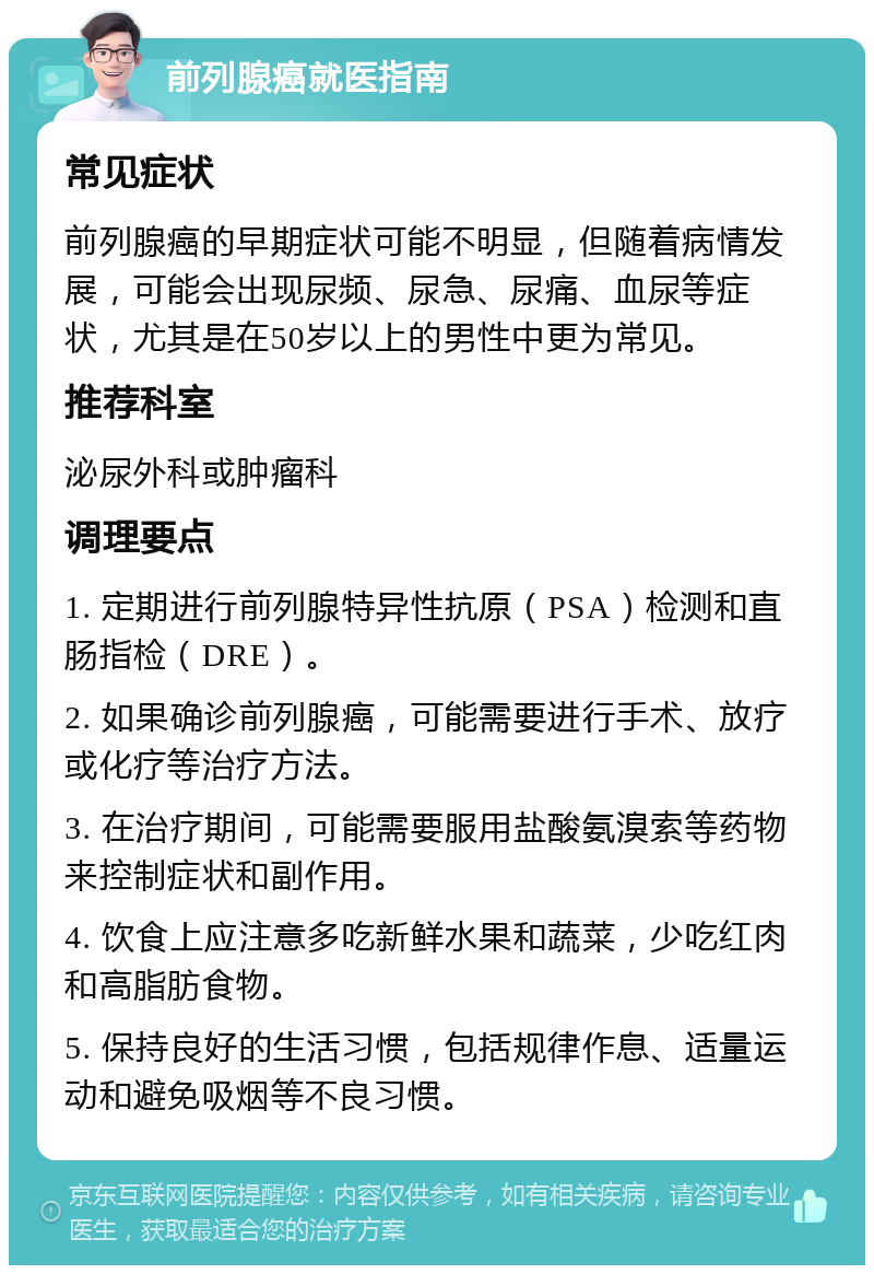 前列腺癌就医指南 常见症状 前列腺癌的早期症状可能不明显，但随着病情发展，可能会出现尿频、尿急、尿痛、血尿等症状，尤其是在50岁以上的男性中更为常见。 推荐科室 泌尿外科或肿瘤科 调理要点 1. 定期进行前列腺特异性抗原（PSA）检测和直肠指检（DRE）。 2. 如果确诊前列腺癌，可能需要进行手术、放疗或化疗等治疗方法。 3. 在治疗期间，可能需要服用盐酸氨溴索等药物来控制症状和副作用。 4. 饮食上应注意多吃新鲜水果和蔬菜，少吃红肉和高脂肪食物。 5. 保持良好的生活习惯，包括规律作息、适量运动和避免吸烟等不良习惯。