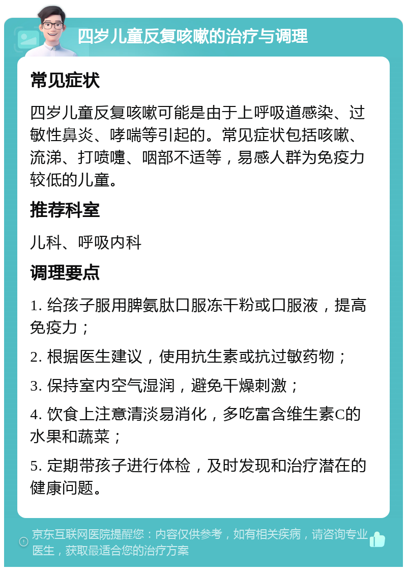 四岁儿童反复咳嗽的治疗与调理 常见症状 四岁儿童反复咳嗽可能是由于上呼吸道感染、过敏性鼻炎、哮喘等引起的。常见症状包括咳嗽、流涕、打喷嚏、咽部不适等，易感人群为免疫力较低的儿童。 推荐科室 儿科、呼吸内科 调理要点 1. 给孩子服用脾氨肽口服冻干粉或口服液，提高免疫力； 2. 根据医生建议，使用抗生素或抗过敏药物； 3. 保持室内空气湿润，避免干燥刺激； 4. 饮食上注意清淡易消化，多吃富含维生素C的水果和蔬菜； 5. 定期带孩子进行体检，及时发现和治疗潜在的健康问题。