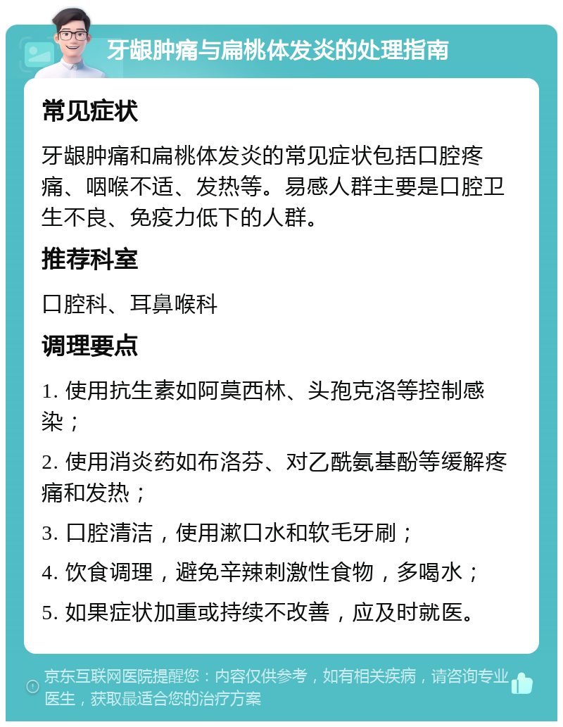 牙龈肿痛与扁桃体发炎的处理指南 常见症状 牙龈肿痛和扁桃体发炎的常见症状包括口腔疼痛、咽喉不适、发热等。易感人群主要是口腔卫生不良、免疫力低下的人群。 推荐科室 口腔科、耳鼻喉科 调理要点 1. 使用抗生素如阿莫西林、头孢克洛等控制感染； 2. 使用消炎药如布洛芬、对乙酰氨基酚等缓解疼痛和发热； 3. 口腔清洁，使用漱口水和软毛牙刷； 4. 饮食调理，避免辛辣刺激性食物，多喝水； 5. 如果症状加重或持续不改善，应及时就医。