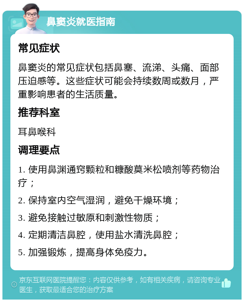 鼻窦炎就医指南 常见症状 鼻窦炎的常见症状包括鼻塞、流涕、头痛、面部压迫感等。这些症状可能会持续数周或数月，严重影响患者的生活质量。 推荐科室 耳鼻喉科 调理要点 1. 使用鼻渊通窍颗粒和糠酸莫米松喷剂等药物治疗； 2. 保持室内空气湿润，避免干燥环境； 3. 避免接触过敏原和刺激性物质； 4. 定期清洁鼻腔，使用盐水清洗鼻腔； 5. 加强锻炼，提高身体免疫力。