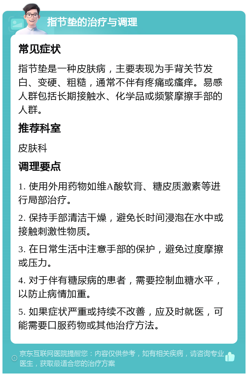 指节垫的治疗与调理 常见症状 指节垫是一种皮肤病，主要表现为手背关节发白、变硬、粗糙，通常不伴有疼痛或瘙痒。易感人群包括长期接触水、化学品或频繁摩擦手部的人群。 推荐科室 皮肤科 调理要点 1. 使用外用药物如维A酸软膏、糖皮质激素等进行局部治疗。 2. 保持手部清洁干燥，避免长时间浸泡在水中或接触刺激性物质。 3. 在日常生活中注意手部的保护，避免过度摩擦或压力。 4. 对于伴有糖尿病的患者，需要控制血糖水平，以防止病情加重。 5. 如果症状严重或持续不改善，应及时就医，可能需要口服药物或其他治疗方法。