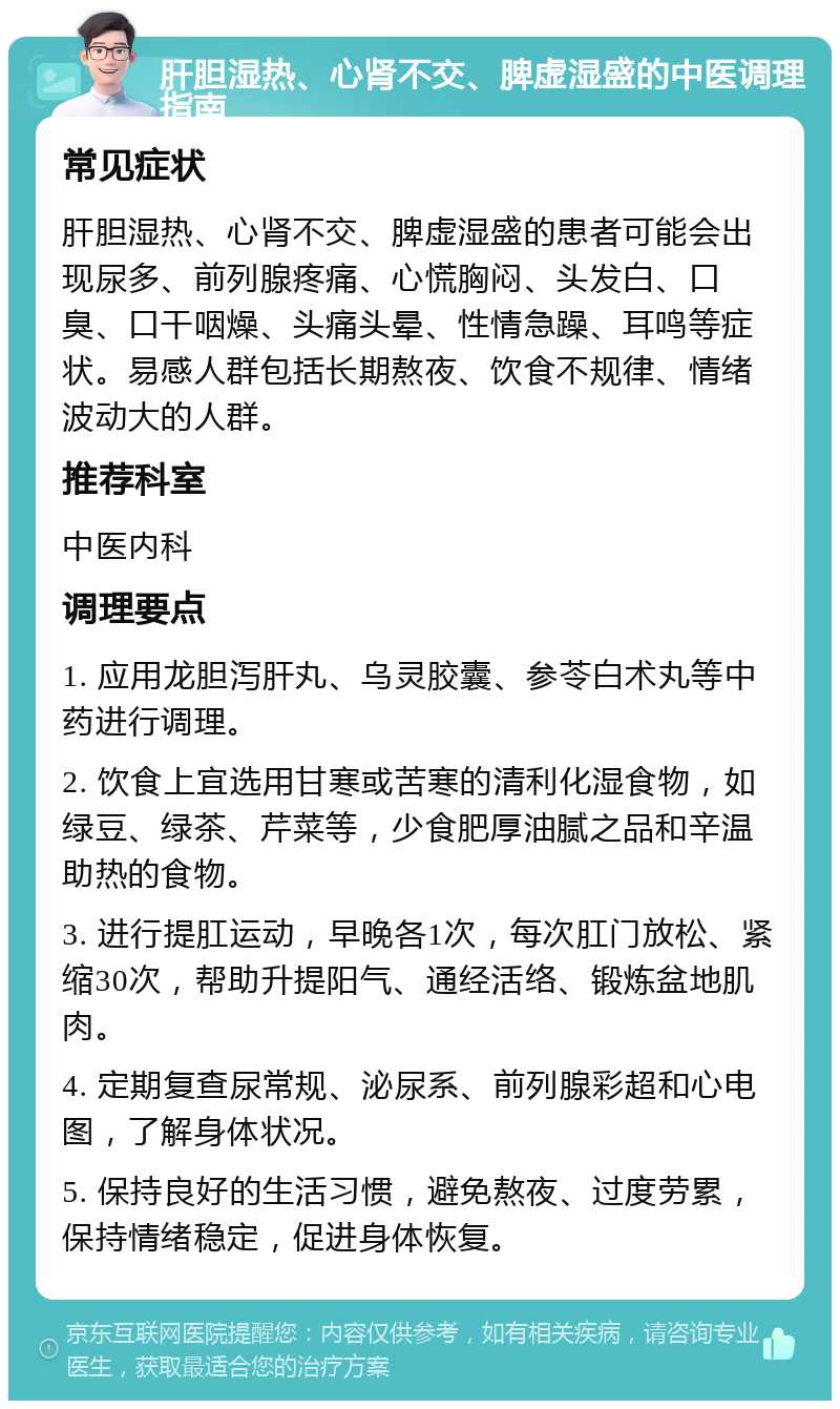 肝胆湿热、心肾不交、脾虚湿盛的中医调理指南 常见症状 肝胆湿热、心肾不交、脾虚湿盛的患者可能会出现尿多、前列腺疼痛、心慌胸闷、头发白、口臭、口干咽燥、头痛头晕、性情急躁、耳鸣等症状。易感人群包括长期熬夜、饮食不规律、情绪波动大的人群。 推荐科室 中医内科 调理要点 1. 应用龙胆泻肝丸、乌灵胶囊、参苓白术丸等中药进行调理。 2. 饮食上宜选用甘寒或苦寒的清利化湿食物，如绿豆、绿茶、芹菜等，少食肥厚油腻之品和辛温助热的食物。 3. 进行提肛运动，早晚各1次，每次肛门放松、紧缩30次，帮助升提阳气、通经活络、锻炼盆地肌肉。 4. 定期复查尿常规、泌尿系、前列腺彩超和心电图，了解身体状况。 5. 保持良好的生活习惯，避免熬夜、过度劳累，保持情绪稳定，促进身体恢复。