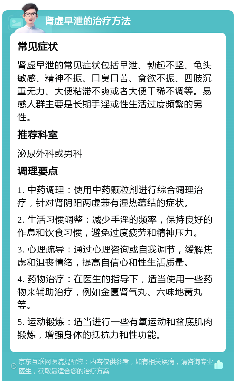 肾虚早泄的治疗方法 常见症状 肾虚早泄的常见症状包括早泄、勃起不坚、龟头敏感、精神不振、口臭口苦、食欲不振、四肢沉重无力、大便粘滞不爽或者大便干稀不调等。易感人群主要是长期手淫或性生活过度频繁的男性。 推荐科室 泌尿外科或男科 调理要点 1. 中药调理：使用中药颗粒剂进行综合调理治疗，针对肾阴阳两虚兼有湿热蕴结的症状。 2. 生活习惯调整：减少手淫的频率，保持良好的作息和饮食习惯，避免过度疲劳和精神压力。 3. 心理疏导：通过心理咨询或自我调节，缓解焦虑和沮丧情绪，提高自信心和性生活质量。 4. 药物治疗：在医生的指导下，适当使用一些药物来辅助治疗，例如金匮肾气丸、六味地黄丸等。 5. 运动锻炼：适当进行一些有氧运动和盆底肌肉锻炼，增强身体的抵抗力和性功能。