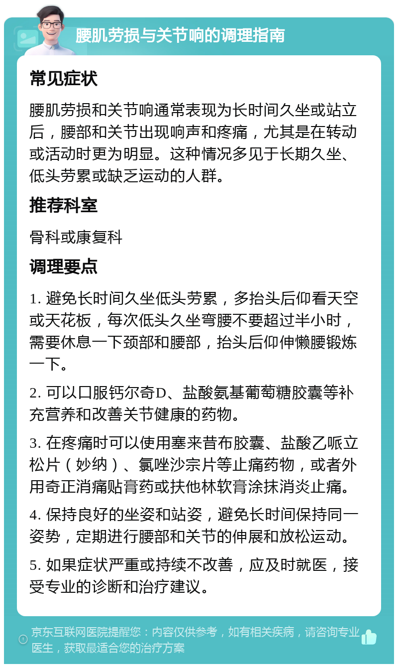 腰肌劳损与关节响的调理指南 常见症状 腰肌劳损和关节响通常表现为长时间久坐或站立后，腰部和关节出现响声和疼痛，尤其是在转动或活动时更为明显。这种情况多见于长期久坐、低头劳累或缺乏运动的人群。 推荐科室 骨科或康复科 调理要点 1. 避免长时间久坐低头劳累，多抬头后仰看天空或天花板，每次低头久坐弯腰不要超过半小时，需要休息一下颈部和腰部，抬头后仰伸懒腰锻炼一下。 2. 可以口服钙尔奇D、盐酸氨基葡萄糖胶囊等补充营养和改善关节健康的药物。 3. 在疼痛时可以使用塞来昔布胶囊、盐酸乙哌立松片（妙纳）、氯唑沙宗片等止痛药物，或者外用奇正消痛贴膏药或扶他林软膏涂抹消炎止痛。 4. 保持良好的坐姿和站姿，避免长时间保持同一姿势，定期进行腰部和关节的伸展和放松运动。 5. 如果症状严重或持续不改善，应及时就医，接受专业的诊断和治疗建议。