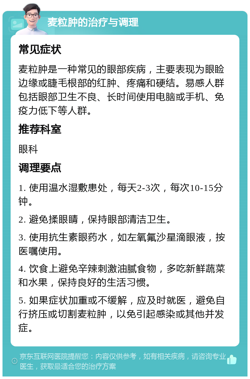 麦粒肿的治疗与调理 常见症状 麦粒肿是一种常见的眼部疾病，主要表现为眼睑边缘或睫毛根部的红肿、疼痛和硬结。易感人群包括眼部卫生不良、长时间使用电脑或手机、免疫力低下等人群。 推荐科室 眼科 调理要点 1. 使用温水湿敷患处，每天2-3次，每次10-15分钟。 2. 避免揉眼睛，保持眼部清洁卫生。 3. 使用抗生素眼药水，如左氧氟沙星滴眼液，按医嘱使用。 4. 饮食上避免辛辣刺激油腻食物，多吃新鲜蔬菜和水果，保持良好的生活习惯。 5. 如果症状加重或不缓解，应及时就医，避免自行挤压或切割麦粒肿，以免引起感染或其他并发症。