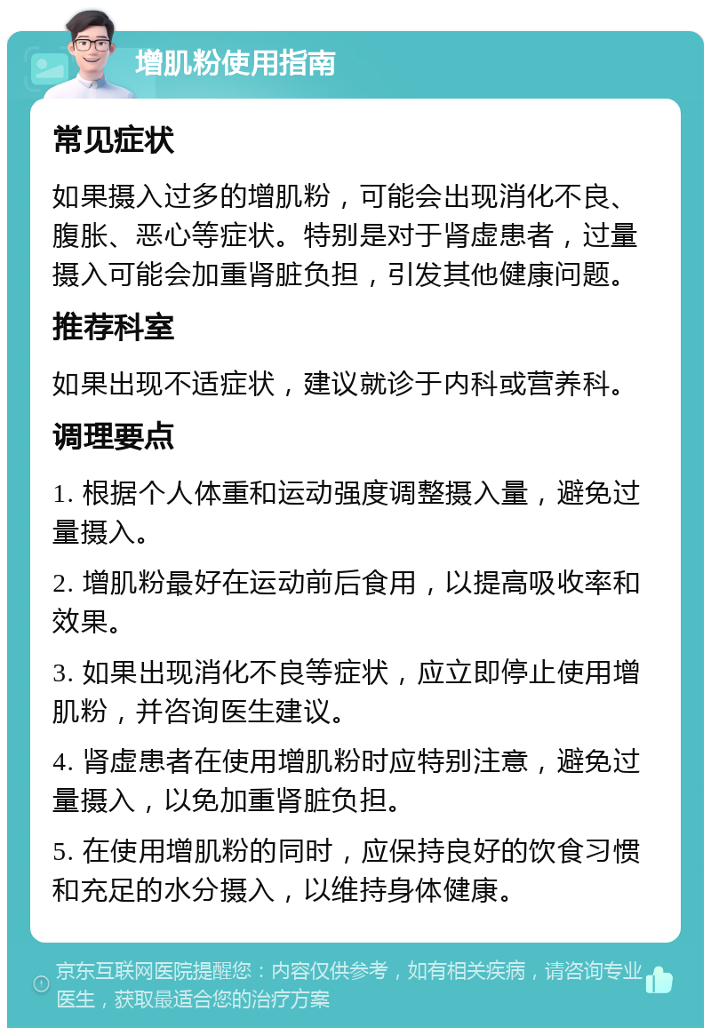 增肌粉使用指南 常见症状 如果摄入过多的增肌粉，可能会出现消化不良、腹胀、恶心等症状。特别是对于肾虚患者，过量摄入可能会加重肾脏负担，引发其他健康问题。 推荐科室 如果出现不适症状，建议就诊于内科或营养科。 调理要点 1. 根据个人体重和运动强度调整摄入量，避免过量摄入。 2. 增肌粉最好在运动前后食用，以提高吸收率和效果。 3. 如果出现消化不良等症状，应立即停止使用增肌粉，并咨询医生建议。 4. 肾虚患者在使用增肌粉时应特别注意，避免过量摄入，以免加重肾脏负担。 5. 在使用增肌粉的同时，应保持良好的饮食习惯和充足的水分摄入，以维持身体健康。