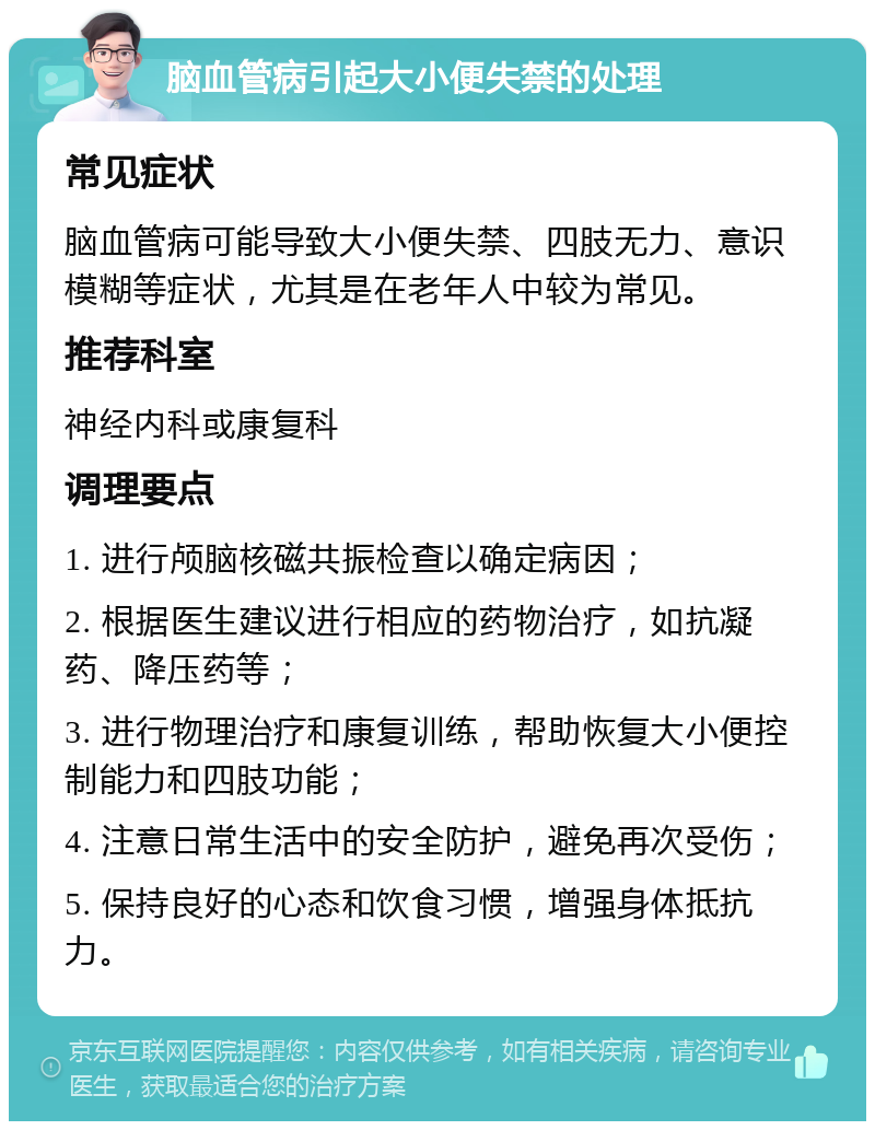 脑血管病引起大小便失禁的处理 常见症状 脑血管病可能导致大小便失禁、四肢无力、意识模糊等症状，尤其是在老年人中较为常见。 推荐科室 神经内科或康复科 调理要点 1. 进行颅脑核磁共振检查以确定病因； 2. 根据医生建议进行相应的药物治疗，如抗凝药、降压药等； 3. 进行物理治疗和康复训练，帮助恢复大小便控制能力和四肢功能； 4. 注意日常生活中的安全防护，避免再次受伤； 5. 保持良好的心态和饮食习惯，增强身体抵抗力。