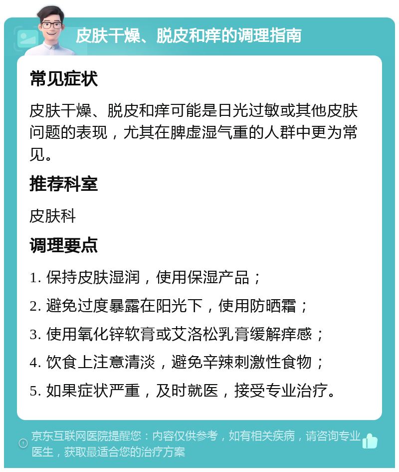 皮肤干燥、脱皮和痒的调理指南 常见症状 皮肤干燥、脱皮和痒可能是日光过敏或其他皮肤问题的表现，尤其在脾虚湿气重的人群中更为常见。 推荐科室 皮肤科 调理要点 1. 保持皮肤湿润，使用保湿产品； 2. 避免过度暴露在阳光下，使用防晒霜； 3. 使用氧化锌软膏或艾洛松乳膏缓解痒感； 4. 饮食上注意清淡，避免辛辣刺激性食物； 5. 如果症状严重，及时就医，接受专业治疗。