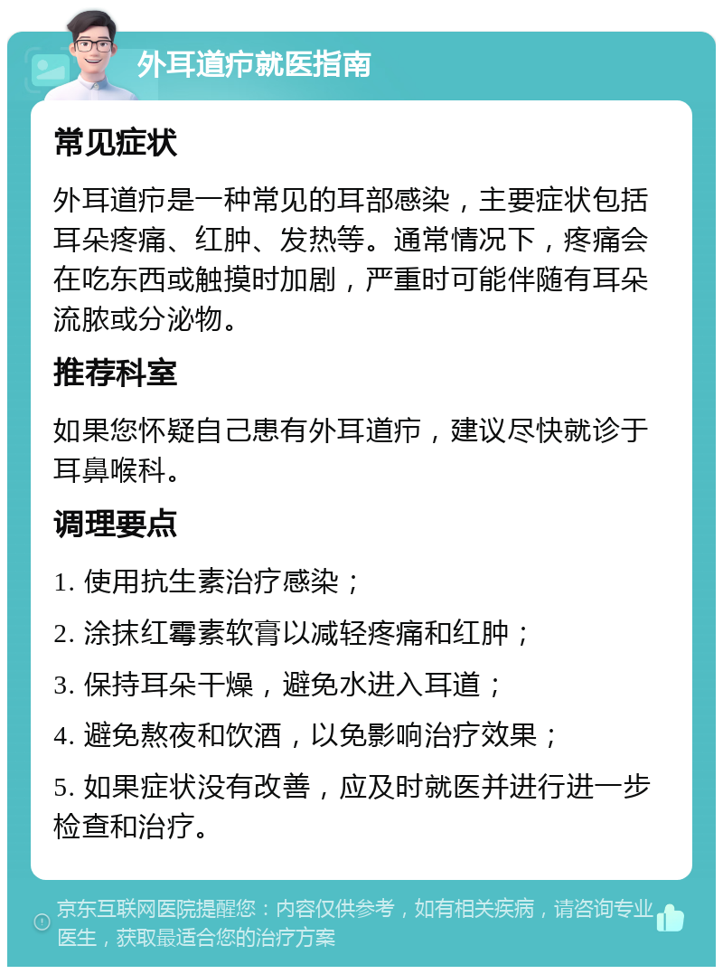 外耳道疖就医指南 常见症状 外耳道疖是一种常见的耳部感染，主要症状包括耳朵疼痛、红肿、发热等。通常情况下，疼痛会在吃东西或触摸时加剧，严重时可能伴随有耳朵流脓或分泌物。 推荐科室 如果您怀疑自己患有外耳道疖，建议尽快就诊于耳鼻喉科。 调理要点 1. 使用抗生素治疗感染； 2. 涂抹红霉素软膏以减轻疼痛和红肿； 3. 保持耳朵干燥，避免水进入耳道； 4. 避免熬夜和饮酒，以免影响治疗效果； 5. 如果症状没有改善，应及时就医并进行进一步检查和治疗。