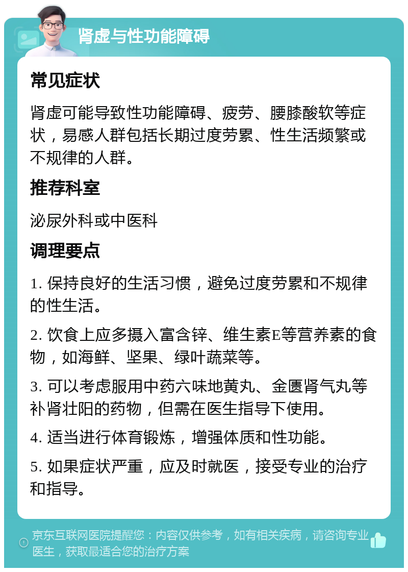 肾虚与性功能障碍 常见症状 肾虚可能导致性功能障碍、疲劳、腰膝酸软等症状，易感人群包括长期过度劳累、性生活频繁或不规律的人群。 推荐科室 泌尿外科或中医科 调理要点 1. 保持良好的生活习惯，避免过度劳累和不规律的性生活。 2. 饮食上应多摄入富含锌、维生素E等营养素的食物，如海鲜、坚果、绿叶蔬菜等。 3. 可以考虑服用中药六味地黄丸、金匮肾气丸等补肾壮阳的药物，但需在医生指导下使用。 4. 适当进行体育锻炼，增强体质和性功能。 5. 如果症状严重，应及时就医，接受专业的治疗和指导。