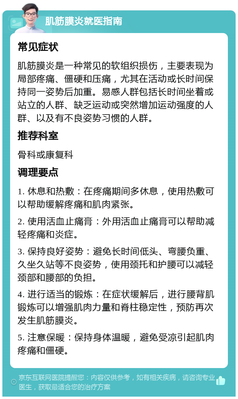 肌筋膜炎就医指南 常见症状 肌筋膜炎是一种常见的软组织损伤，主要表现为局部疼痛、僵硬和压痛，尤其在活动或长时间保持同一姿势后加重。易感人群包括长时间坐着或站立的人群、缺乏运动或突然增加运动强度的人群、以及有不良姿势习惯的人群。 推荐科室 骨科或康复科 调理要点 1. 休息和热敷：在疼痛期间多休息，使用热敷可以帮助缓解疼痛和肌肉紧张。 2. 使用活血止痛膏：外用活血止痛膏可以帮助减轻疼痛和炎症。 3. 保持良好姿势：避免长时间低头、弯腰负重、久坐久站等不良姿势，使用颈托和护腰可以减轻颈部和腰部的负担。 4. 进行适当的锻炼：在症状缓解后，进行腰背肌锻炼可以增强肌肉力量和脊柱稳定性，预防再次发生肌筋膜炎。 5. 注意保暖：保持身体温暖，避免受凉引起肌肉疼痛和僵硬。