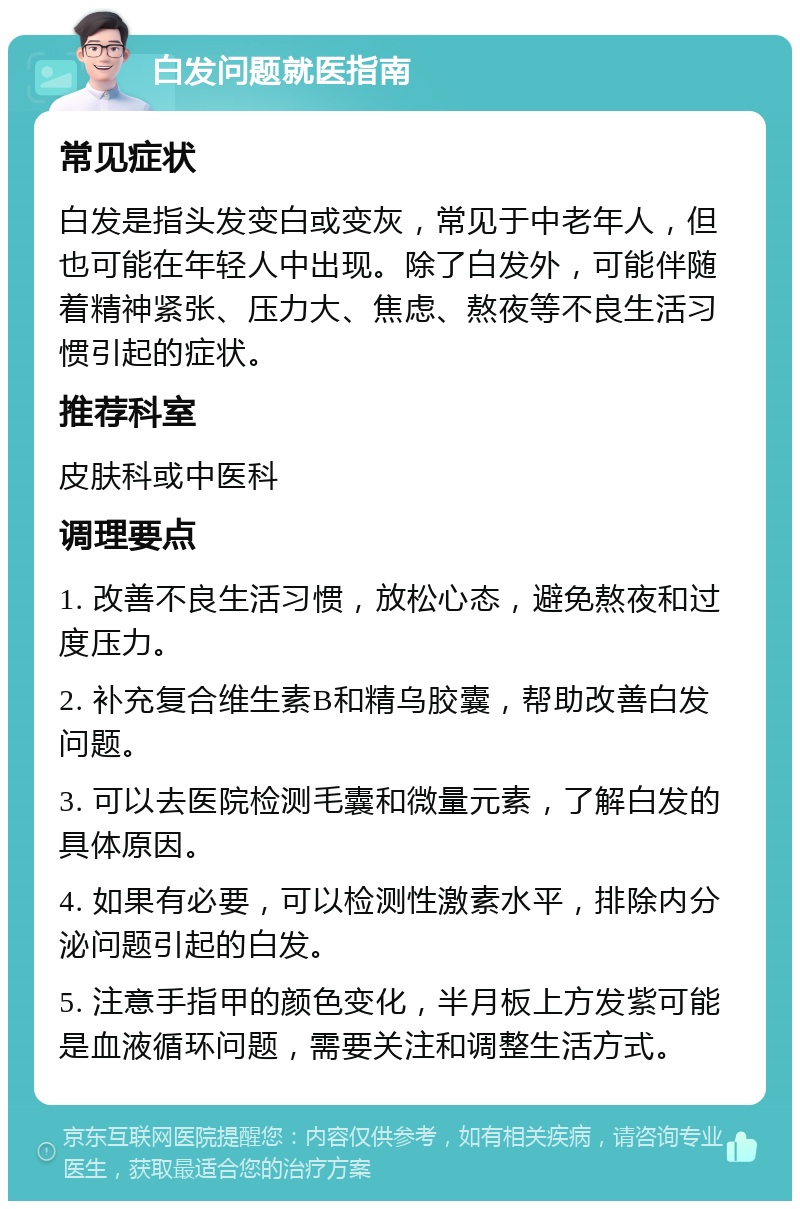 白发问题就医指南 常见症状 白发是指头发变白或变灰，常见于中老年人，但也可能在年轻人中出现。除了白发外，可能伴随着精神紧张、压力大、焦虑、熬夜等不良生活习惯引起的症状。 推荐科室 皮肤科或中医科 调理要点 1. 改善不良生活习惯，放松心态，避免熬夜和过度压力。 2. 补充复合维生素B和精乌胶囊，帮助改善白发问题。 3. 可以去医院检测毛囊和微量元素，了解白发的具体原因。 4. 如果有必要，可以检测性激素水平，排除内分泌问题引起的白发。 5. 注意手指甲的颜色变化，半月板上方发紫可能是血液循环问题，需要关注和调整生活方式。