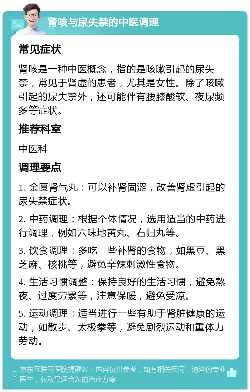 肾咳与尿失禁的中医调理 常见症状 肾咳是一种中医概念，指的是咳嗽引起的尿失禁，常见于肾虚的患者，尤其是女性。除了咳嗽引起的尿失禁外，还可能伴有腰膝酸软、夜尿频多等症状。 推荐科室 中医科 调理要点 1. 金匮肾气丸：可以补肾固涩，改善肾虚引起的尿失禁症状。 2. 中药调理：根据个体情况，选用适当的中药进行调理，例如六味地黄丸、右归丸等。 3. 饮食调理：多吃一些补肾的食物，如黑豆、黑芝麻、核桃等，避免辛辣刺激性食物。 4. 生活习惯调整：保持良好的生活习惯，避免熬夜、过度劳累等，注意保暖，避免受凉。 5. 运动调理：适当进行一些有助于肾脏健康的运动，如散步、太极拳等，避免剧烈运动和重体力劳动。