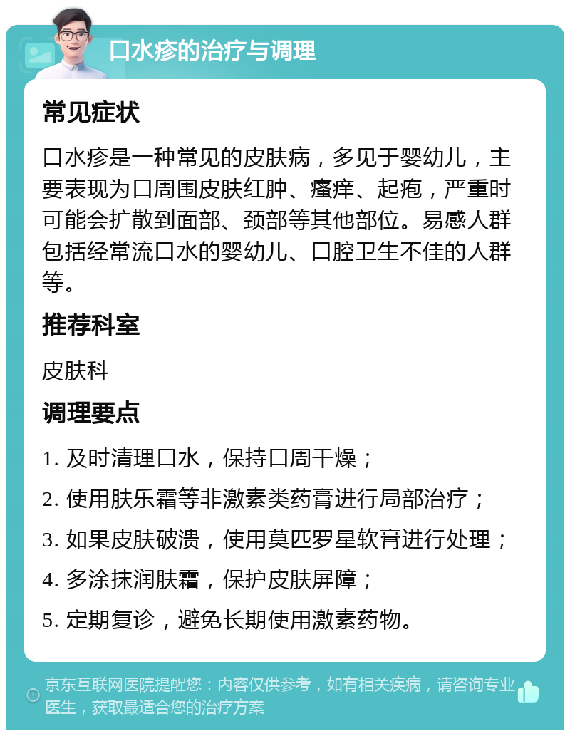 口水疹的治疗与调理 常见症状 口水疹是一种常见的皮肤病，多见于婴幼儿，主要表现为口周围皮肤红肿、瘙痒、起疱，严重时可能会扩散到面部、颈部等其他部位。易感人群包括经常流口水的婴幼儿、口腔卫生不佳的人群等。 推荐科室 皮肤科 调理要点 1. 及时清理口水，保持口周干燥； 2. 使用肤乐霜等非激素类药膏进行局部治疗； 3. 如果皮肤破溃，使用莫匹罗星软膏进行处理； 4. 多涂抹润肤霜，保护皮肤屏障； 5. 定期复诊，避免长期使用激素药物。