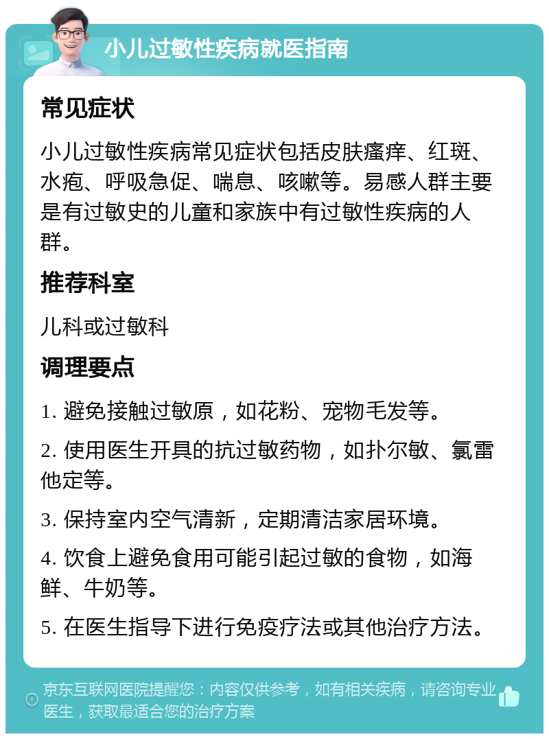 小儿过敏性疾病就医指南 常见症状 小儿过敏性疾病常见症状包括皮肤瘙痒、红斑、水疱、呼吸急促、喘息、咳嗽等。易感人群主要是有过敏史的儿童和家族中有过敏性疾病的人群。 推荐科室 儿科或过敏科 调理要点 1. 避免接触过敏原，如花粉、宠物毛发等。 2. 使用医生开具的抗过敏药物，如扑尔敏、氯雷他定等。 3. 保持室内空气清新，定期清洁家居环境。 4. 饮食上避免食用可能引起过敏的食物，如海鲜、牛奶等。 5. 在医生指导下进行免疫疗法或其他治疗方法。