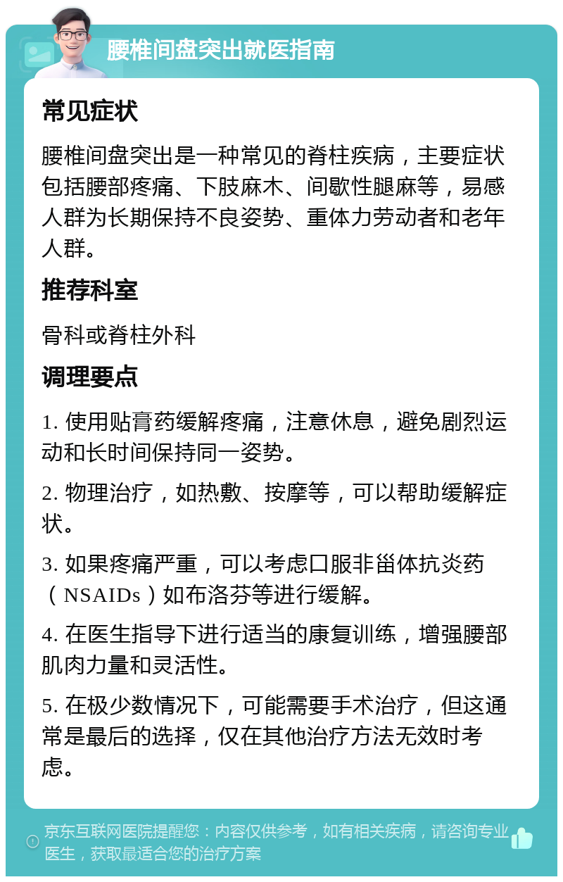 腰椎间盘突出就医指南 常见症状 腰椎间盘突出是一种常见的脊柱疾病，主要症状包括腰部疼痛、下肢麻木、间歇性腿麻等，易感人群为长期保持不良姿势、重体力劳动者和老年人群。 推荐科室 骨科或脊柱外科 调理要点 1. 使用贴膏药缓解疼痛，注意休息，避免剧烈运动和长时间保持同一姿势。 2. 物理治疗，如热敷、按摩等，可以帮助缓解症状。 3. 如果疼痛严重，可以考虑口服非甾体抗炎药（NSAIDs）如布洛芬等进行缓解。 4. 在医生指导下进行适当的康复训练，增强腰部肌肉力量和灵活性。 5. 在极少数情况下，可能需要手术治疗，但这通常是最后的选择，仅在其他治疗方法无效时考虑。