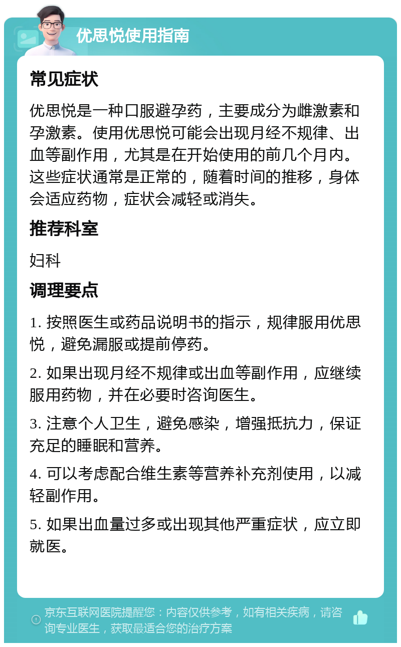 优思悦使用指南 常见症状 优思悦是一种口服避孕药，主要成分为雌激素和孕激素。使用优思悦可能会出现月经不规律、出血等副作用，尤其是在开始使用的前几个月内。这些症状通常是正常的，随着时间的推移，身体会适应药物，症状会减轻或消失。 推荐科室 妇科 调理要点 1. 按照医生或药品说明书的指示，规律服用优思悦，避免漏服或提前停药。 2. 如果出现月经不规律或出血等副作用，应继续服用药物，并在必要时咨询医生。 3. 注意个人卫生，避免感染，增强抵抗力，保证充足的睡眠和营养。 4. 可以考虑配合维生素等营养补充剂使用，以减轻副作用。 5. 如果出血量过多或出现其他严重症状，应立即就医。