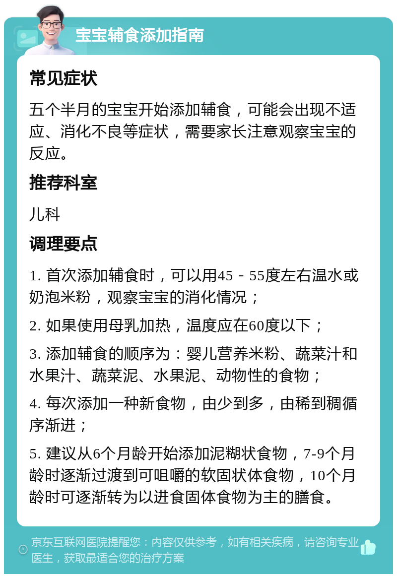 宝宝辅食添加指南 常见症状 五个半月的宝宝开始添加辅食，可能会出现不适应、消化不良等症状，需要家长注意观察宝宝的反应。 推荐科室 儿科 调理要点 1. 首次添加辅食时，可以用45－55度左右温水或奶泡米粉，观察宝宝的消化情况； 2. 如果使用母乳加热，温度应在60度以下； 3. 添加辅食的顺序为：婴儿营养米粉、蔬菜汁和水果汁、蔬菜泥、水果泥、动物性的食物； 4. 每次添加一种新食物，由少到多，由稀到稠循序渐进； 5. 建议从6个月龄开始添加泥糊状食物，7-9个月龄时逐渐过渡到可咀嚼的软固状体食物，10个月龄时可逐渐转为以进食固体食物为主的膳食。