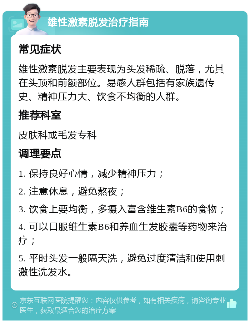 雄性激素脱发治疗指南 常见症状 雄性激素脱发主要表现为头发稀疏、脱落，尤其在头顶和前额部位。易感人群包括有家族遗传史、精神压力大、饮食不均衡的人群。 推荐科室 皮肤科或毛发专科 调理要点 1. 保持良好心情，减少精神压力； 2. 注意休息，避免熬夜； 3. 饮食上要均衡，多摄入富含维生素B6的食物； 4. 可以口服维生素B6和养血生发胶囊等药物来治疗； 5. 平时头发一般隔天洗，避免过度清洁和使用刺激性洗发水。