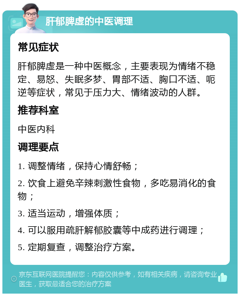 肝郁脾虚的中医调理 常见症状 肝郁脾虚是一种中医概念，主要表现为情绪不稳定、易怒、失眠多梦、胃部不适、胸口不适、呃逆等症状，常见于压力大、情绪波动的人群。 推荐科室 中医内科 调理要点 1. 调整情绪，保持心情舒畅； 2. 饮食上避免辛辣刺激性食物，多吃易消化的食物； 3. 适当运动，增强体质； 4. 可以服用疏肝解郁胶囊等中成药进行调理； 5. 定期复查，调整治疗方案。