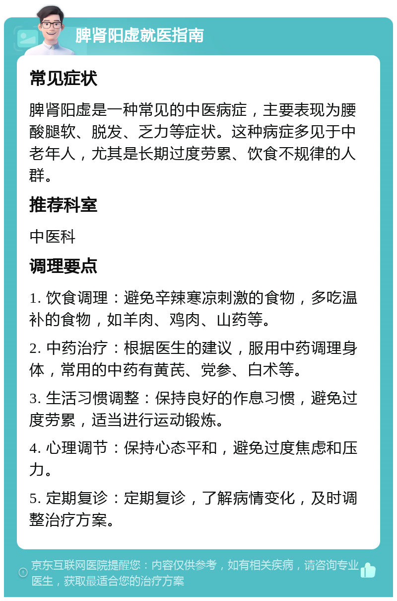 脾肾阳虚就医指南 常见症状 脾肾阳虚是一种常见的中医病症，主要表现为腰酸腿软、脱发、乏力等症状。这种病症多见于中老年人，尤其是长期过度劳累、饮食不规律的人群。 推荐科室 中医科 调理要点 1. 饮食调理：避免辛辣寒凉刺激的食物，多吃温补的食物，如羊肉、鸡肉、山药等。 2. 中药治疗：根据医生的建议，服用中药调理身体，常用的中药有黄芪、党参、白术等。 3. 生活习惯调整：保持良好的作息习惯，避免过度劳累，适当进行运动锻炼。 4. 心理调节：保持心态平和，避免过度焦虑和压力。 5. 定期复诊：定期复诊，了解病情变化，及时调整治疗方案。