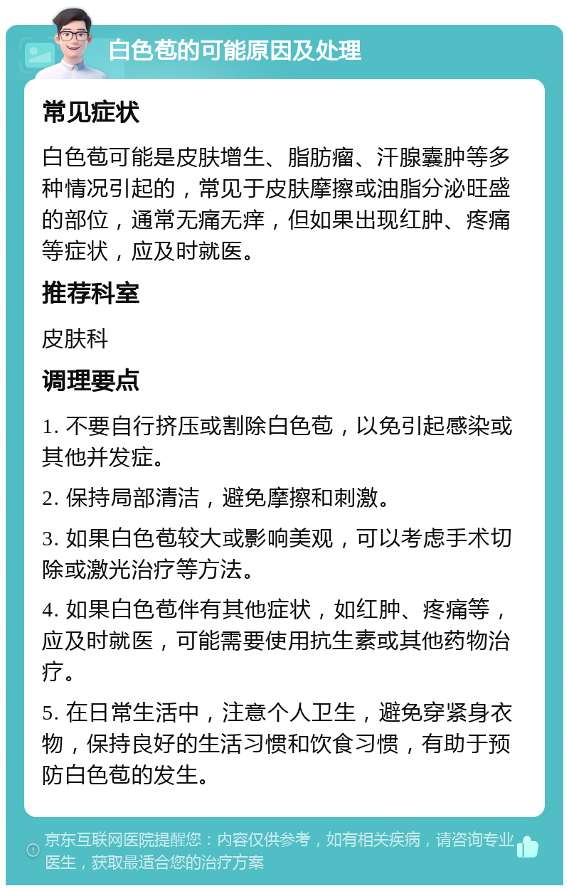 白色苞的可能原因及处理 常见症状 白色苞可能是皮肤增生、脂肪瘤、汗腺囊肿等多种情况引起的，常见于皮肤摩擦或油脂分泌旺盛的部位，通常无痛无痒，但如果出现红肿、疼痛等症状，应及时就医。 推荐科室 皮肤科 调理要点 1. 不要自行挤压或割除白色苞，以免引起感染或其他并发症。 2. 保持局部清洁，避免摩擦和刺激。 3. 如果白色苞较大或影响美观，可以考虑手术切除或激光治疗等方法。 4. 如果白色苞伴有其他症状，如红肿、疼痛等，应及时就医，可能需要使用抗生素或其他药物治疗。 5. 在日常生活中，注意个人卫生，避免穿紧身衣物，保持良好的生活习惯和饮食习惯，有助于预防白色苞的发生。