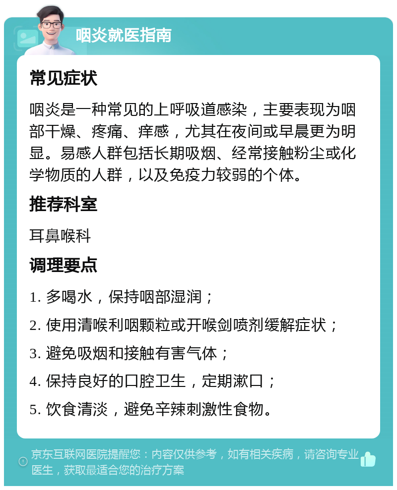 咽炎就医指南 常见症状 咽炎是一种常见的上呼吸道感染，主要表现为咽部干燥、疼痛、痒感，尤其在夜间或早晨更为明显。易感人群包括长期吸烟、经常接触粉尘或化学物质的人群，以及免疫力较弱的个体。 推荐科室 耳鼻喉科 调理要点 1. 多喝水，保持咽部湿润； 2. 使用清喉利咽颗粒或开喉剑喷剂缓解症状； 3. 避免吸烟和接触有害气体； 4. 保持良好的口腔卫生，定期漱口； 5. 饮食清淡，避免辛辣刺激性食物。