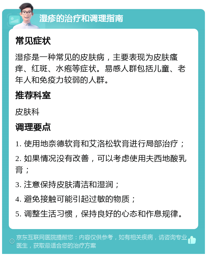 湿疹的治疗和调理指南 常见症状 湿疹是一种常见的皮肤病，主要表现为皮肤瘙痒、红斑、水疱等症状。易感人群包括儿童、老年人和免疫力较弱的人群。 推荐科室 皮肤科 调理要点 1. 使用地奈德软膏和艾洛松软膏进行局部治疗； 2. 如果情况没有改善，可以考虑使用夫西地酸乳膏； 3. 注意保持皮肤清洁和湿润； 4. 避免接触可能引起过敏的物质； 5. 调整生活习惯，保持良好的心态和作息规律。