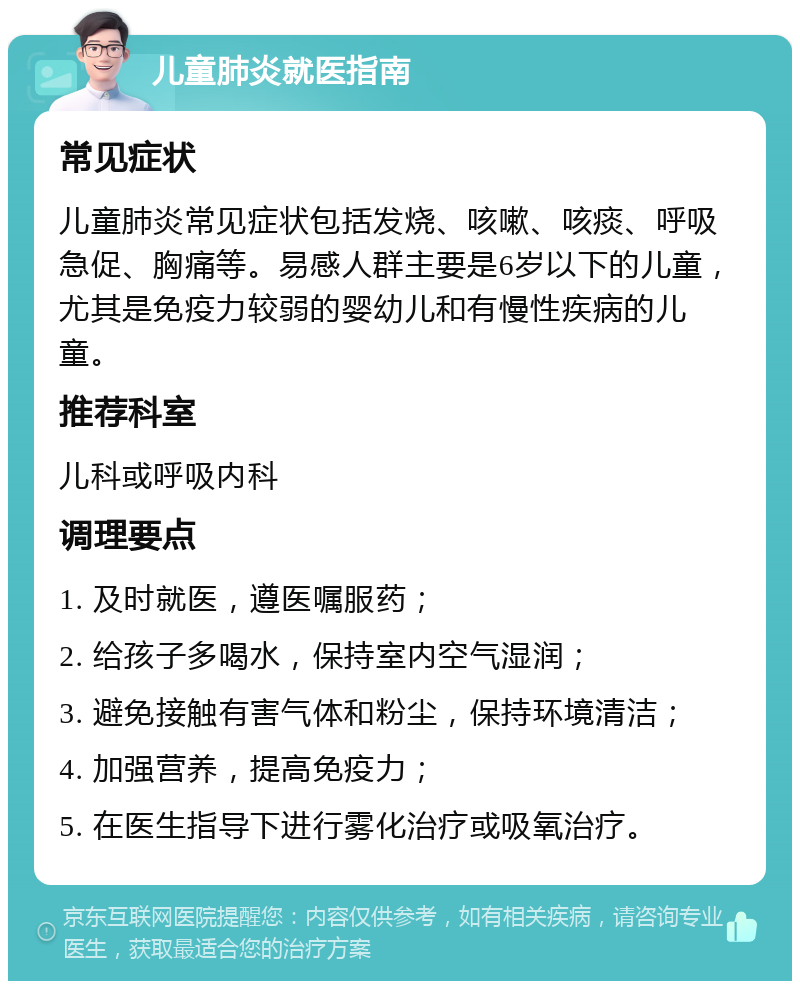 儿童肺炎就医指南 常见症状 儿童肺炎常见症状包括发烧、咳嗽、咳痰、呼吸急促、胸痛等。易感人群主要是6岁以下的儿童，尤其是免疫力较弱的婴幼儿和有慢性疾病的儿童。 推荐科室 儿科或呼吸内科 调理要点 1. 及时就医，遵医嘱服药； 2. 给孩子多喝水，保持室内空气湿润； 3. 避免接触有害气体和粉尘，保持环境清洁； 4. 加强营养，提高免疫力； 5. 在医生指导下进行雾化治疗或吸氧治疗。