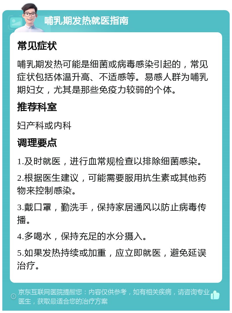 哺乳期发热就医指南 常见症状 哺乳期发热可能是细菌或病毒感染引起的，常见症状包括体温升高、不适感等。易感人群为哺乳期妇女，尤其是那些免疫力较弱的个体。 推荐科室 妇产科或内科 调理要点 1.及时就医，进行血常规检查以排除细菌感染。 2.根据医生建议，可能需要服用抗生素或其他药物来控制感染。 3.戴口罩，勤洗手，保持家居通风以防止病毒传播。 4.多喝水，保持充足的水分摄入。 5.如果发热持续或加重，应立即就医，避免延误治疗。