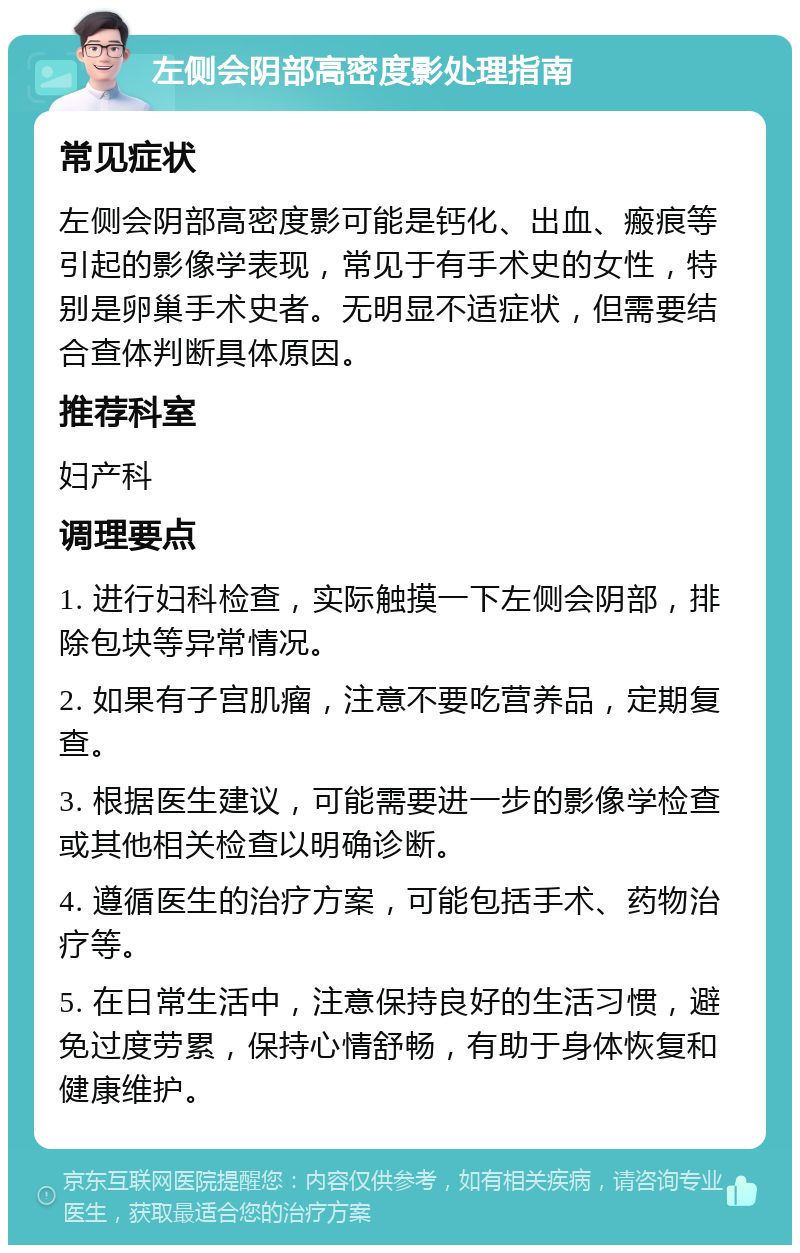 左侧会阴部高密度影处理指南 常见症状 左侧会阴部高密度影可能是钙化、出血、瘢痕等引起的影像学表现，常见于有手术史的女性，特别是卵巢手术史者。无明显不适症状，但需要结合查体判断具体原因。 推荐科室 妇产科 调理要点 1. 进行妇科检查，实际触摸一下左侧会阴部，排除包块等异常情况。 2. 如果有子宫肌瘤，注意不要吃营养品，定期复查。 3. 根据医生建议，可能需要进一步的影像学检查或其他相关检查以明确诊断。 4. 遵循医生的治疗方案，可能包括手术、药物治疗等。 5. 在日常生活中，注意保持良好的生活习惯，避免过度劳累，保持心情舒畅，有助于身体恢复和健康维护。