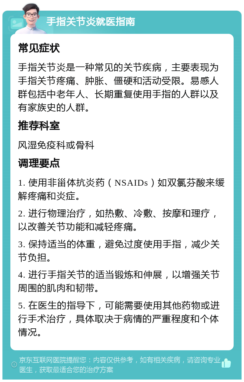 手指关节炎就医指南 常见症状 手指关节炎是一种常见的关节疾病，主要表现为手指关节疼痛、肿胀、僵硬和活动受限。易感人群包括中老年人、长期重复使用手指的人群以及有家族史的人群。 推荐科室 风湿免疫科或骨科 调理要点 1. 使用非甾体抗炎药（NSAIDs）如双氯芬酸来缓解疼痛和炎症。 2. 进行物理治疗，如热敷、冷敷、按摩和理疗，以改善关节功能和减轻疼痛。 3. 保持适当的体重，避免过度使用手指，减少关节负担。 4. 进行手指关节的适当锻炼和伸展，以增强关节周围的肌肉和韧带。 5. 在医生的指导下，可能需要使用其他药物或进行手术治疗，具体取决于病情的严重程度和个体情况。