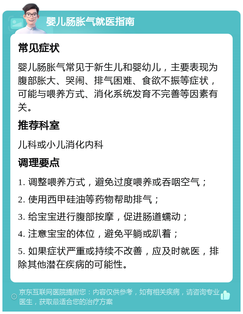 婴儿肠胀气就医指南 常见症状 婴儿肠胀气常见于新生儿和婴幼儿，主要表现为腹部胀大、哭闹、排气困难、食欲不振等症状，可能与喂养方式、消化系统发育不完善等因素有关。 推荐科室 儿科或小儿消化内科 调理要点 1. 调整喂养方式，避免过度喂养或吞咽空气； 2. 使用西甲硅油等药物帮助排气； 3. 给宝宝进行腹部按摩，促进肠道蠕动； 4. 注意宝宝的体位，避免平躺或趴着； 5. 如果症状严重或持续不改善，应及时就医，排除其他潜在疾病的可能性。