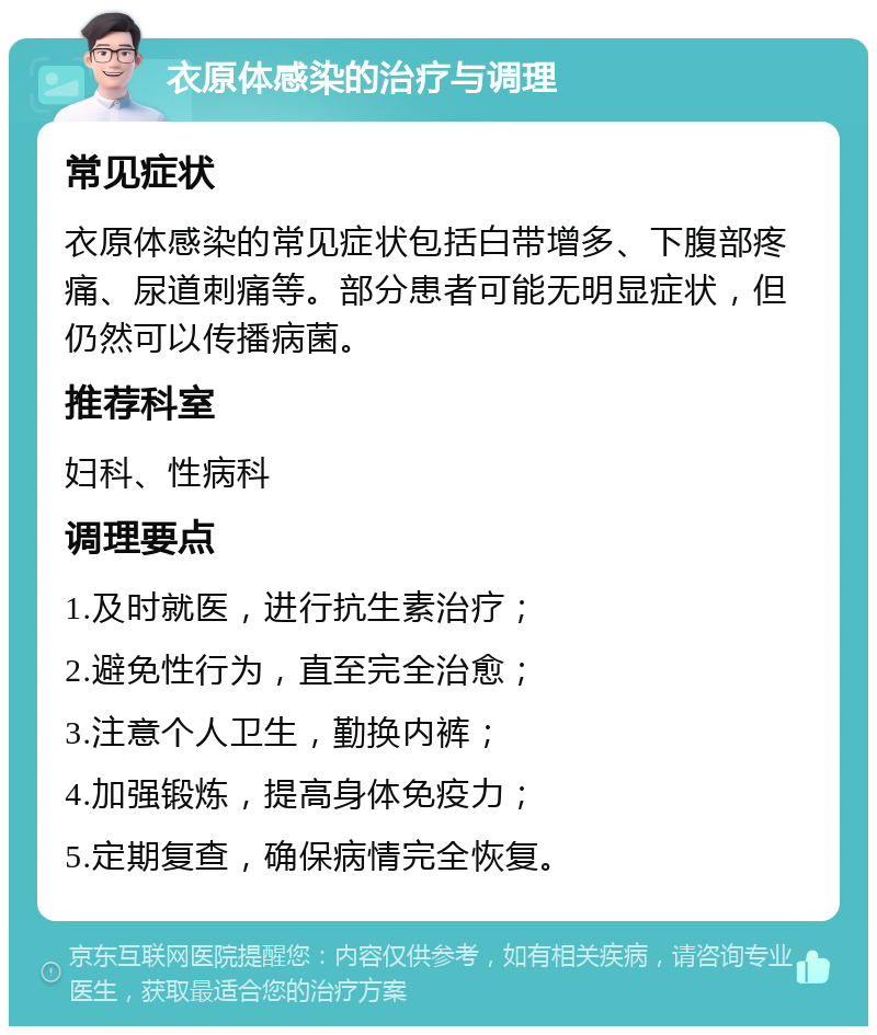 衣原体感染的治疗与调理 常见症状 衣原体感染的常见症状包括白带增多、下腹部疼痛、尿道刺痛等。部分患者可能无明显症状，但仍然可以传播病菌。 推荐科室 妇科、性病科 调理要点 1.及时就医，进行抗生素治疗； 2.避免性行为，直至完全治愈； 3.注意个人卫生，勤换内裤； 4.加强锻炼，提高身体免疫力； 5.定期复查，确保病情完全恢复。