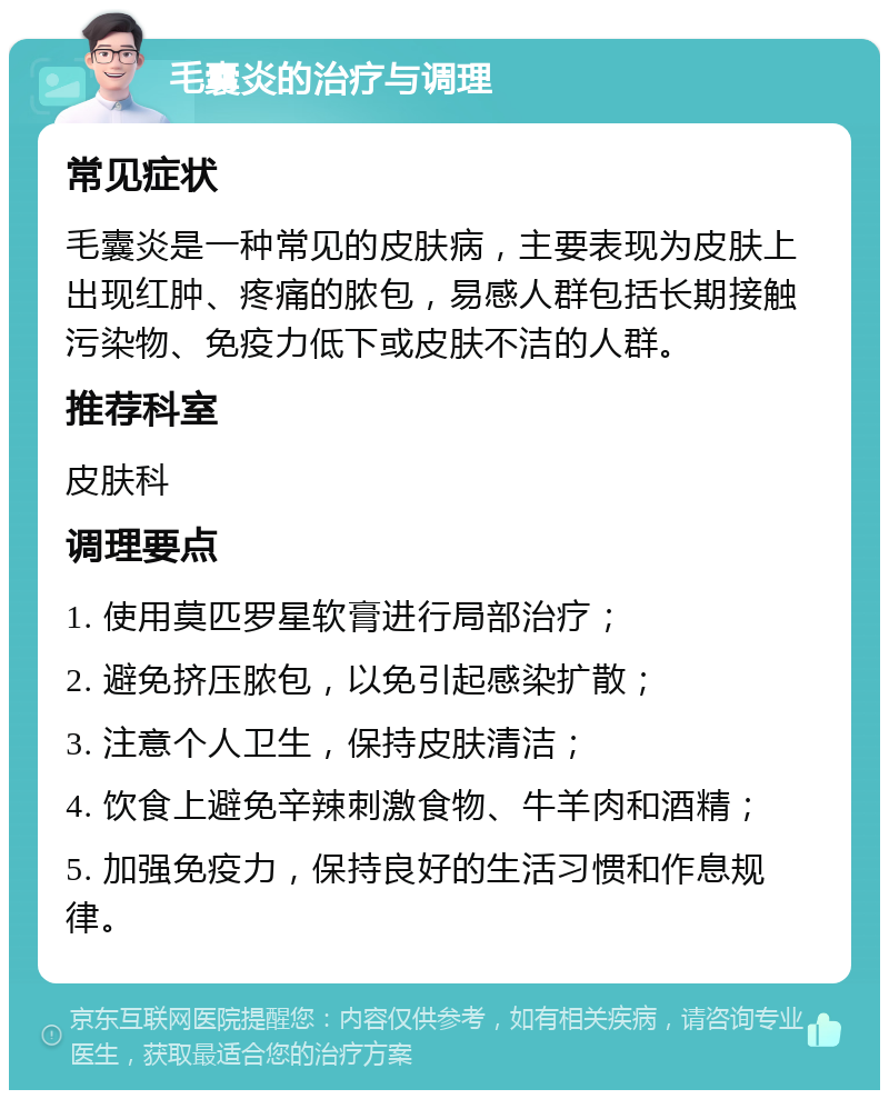 毛囊炎的治疗与调理 常见症状 毛囊炎是一种常见的皮肤病，主要表现为皮肤上出现红肿、疼痛的脓包，易感人群包括长期接触污染物、免疫力低下或皮肤不洁的人群。 推荐科室 皮肤科 调理要点 1. 使用莫匹罗星软膏进行局部治疗； 2. 避免挤压脓包，以免引起感染扩散； 3. 注意个人卫生，保持皮肤清洁； 4. 饮食上避免辛辣刺激食物、牛羊肉和酒精； 5. 加强免疫力，保持良好的生活习惯和作息规律。