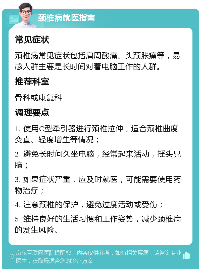 颈椎病就医指南 常见症状 颈椎病常见症状包括肩周酸痛、头颈胀痛等，易感人群主要是长时间对着电脑工作的人群。 推荐科室 骨科或康复科 调理要点 1. 使用C型牵引器进行颈椎拉伸，适合颈椎曲度变直、轻度增生等情况； 2. 避免长时间久坐电脑，经常起来活动，摇头晃脑； 3. 如果症状严重，应及时就医，可能需要使用药物治疗； 4. 注意颈椎的保护，避免过度活动或受伤； 5. 维持良好的生活习惯和工作姿势，减少颈椎病的发生风险。