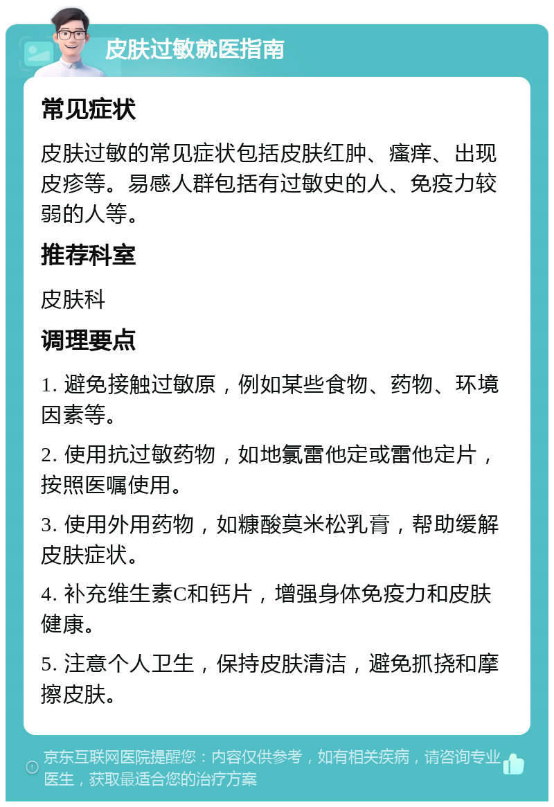 皮肤过敏就医指南 常见症状 皮肤过敏的常见症状包括皮肤红肿、瘙痒、出现皮疹等。易感人群包括有过敏史的人、免疫力较弱的人等。 推荐科室 皮肤科 调理要点 1. 避免接触过敏原，例如某些食物、药物、环境因素等。 2. 使用抗过敏药物，如地氯雷他定或雷他定片，按照医嘱使用。 3. 使用外用药物，如糠酸莫米松乳膏，帮助缓解皮肤症状。 4. 补充维生素C和钙片，增强身体免疫力和皮肤健康。 5. 注意个人卫生，保持皮肤清洁，避免抓挠和摩擦皮肤。