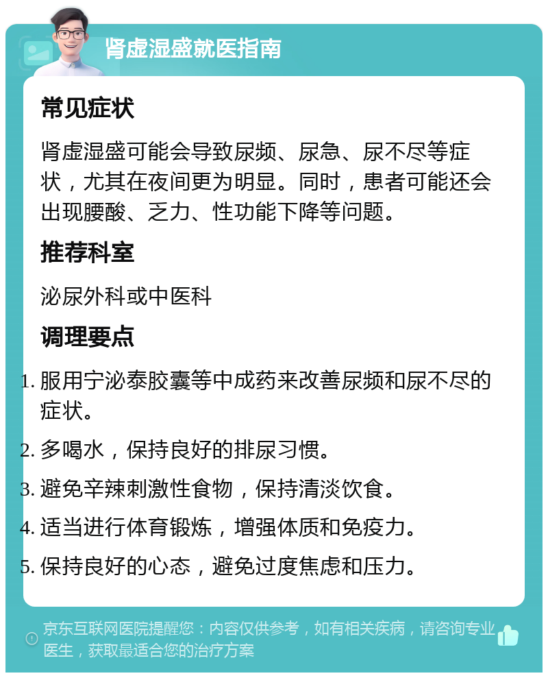 肾虚湿盛就医指南 常见症状 肾虚湿盛可能会导致尿频、尿急、尿不尽等症状，尤其在夜间更为明显。同时，患者可能还会出现腰酸、乏力、性功能下降等问题。 推荐科室 泌尿外科或中医科 调理要点 服用宁泌泰胶囊等中成药来改善尿频和尿不尽的症状。 多喝水，保持良好的排尿习惯。 避免辛辣刺激性食物，保持清淡饮食。 适当进行体育锻炼，增强体质和免疫力。 保持良好的心态，避免过度焦虑和压力。