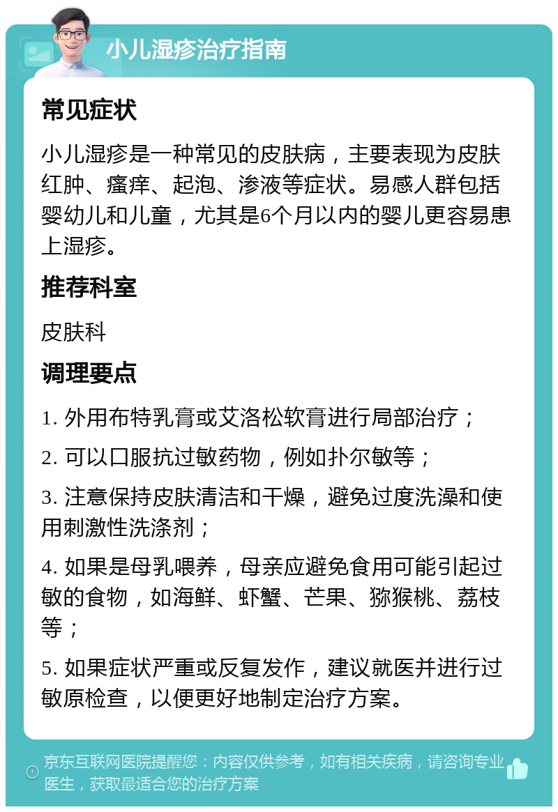 小儿湿疹治疗指南 常见症状 小儿湿疹是一种常见的皮肤病，主要表现为皮肤红肿、瘙痒、起泡、渗液等症状。易感人群包括婴幼儿和儿童，尤其是6个月以内的婴儿更容易患上湿疹。 推荐科室 皮肤科 调理要点 1. 外用布特乳膏或艾洛松软膏进行局部治疗； 2. 可以口服抗过敏药物，例如扑尔敏等； 3. 注意保持皮肤清洁和干燥，避免过度洗澡和使用刺激性洗涤剂； 4. 如果是母乳喂养，母亲应避免食用可能引起过敏的食物，如海鲜、虾蟹、芒果、猕猴桃、荔枝等； 5. 如果症状严重或反复发作，建议就医并进行过敏原检查，以便更好地制定治疗方案。