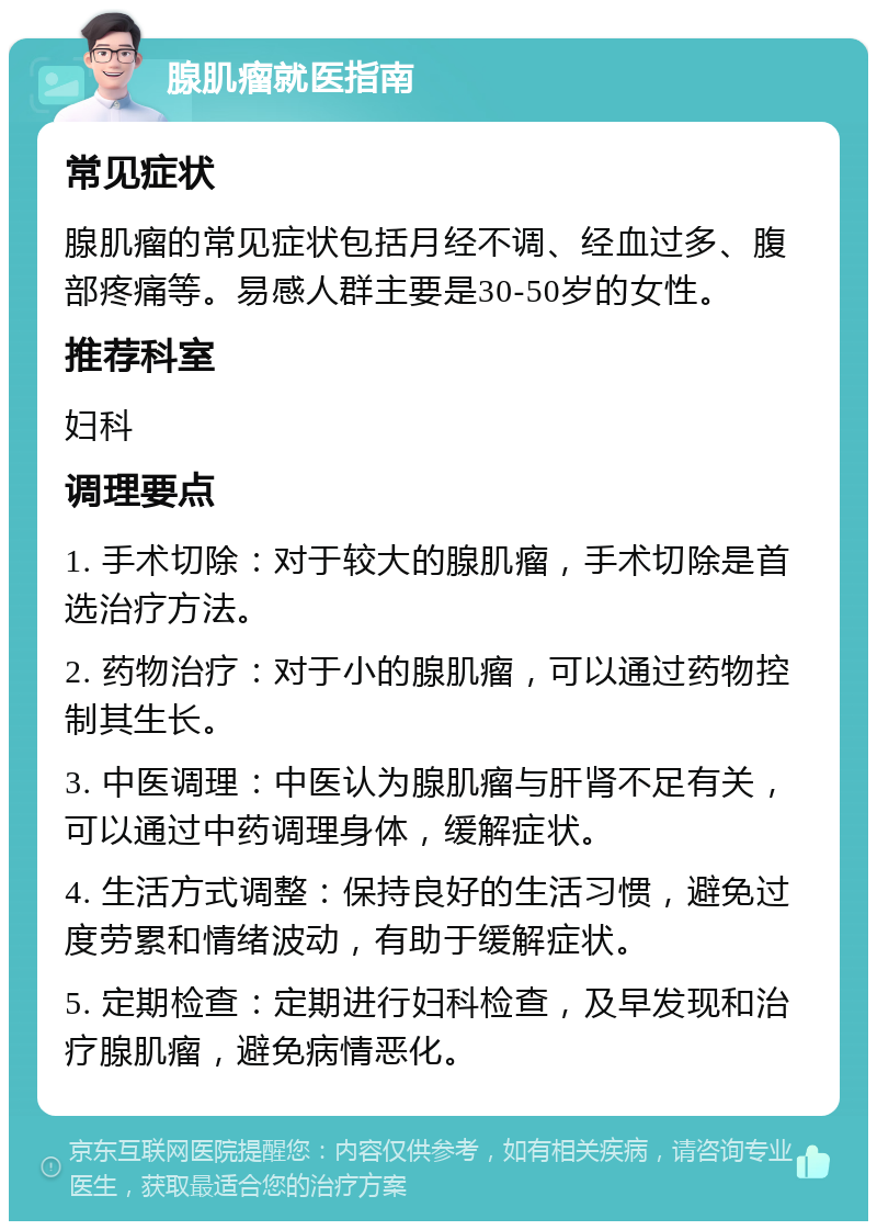 腺肌瘤就医指南 常见症状 腺肌瘤的常见症状包括月经不调、经血过多、腹部疼痛等。易感人群主要是30-50岁的女性。 推荐科室 妇科 调理要点 1. 手术切除：对于较大的腺肌瘤，手术切除是首选治疗方法。 2. 药物治疗：对于小的腺肌瘤，可以通过药物控制其生长。 3. 中医调理：中医认为腺肌瘤与肝肾不足有关，可以通过中药调理身体，缓解症状。 4. 生活方式调整：保持良好的生活习惯，避免过度劳累和情绪波动，有助于缓解症状。 5. 定期检查：定期进行妇科检查，及早发现和治疗腺肌瘤，避免病情恶化。