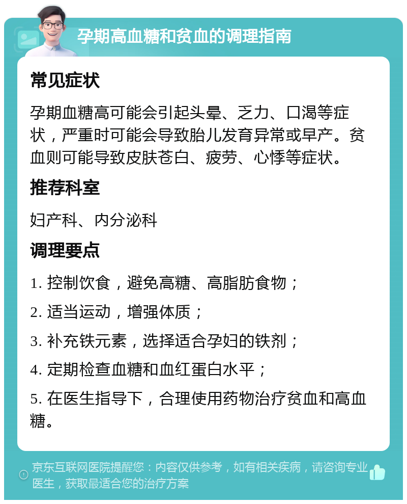 孕期高血糖和贫血的调理指南 常见症状 孕期血糖高可能会引起头晕、乏力、口渴等症状，严重时可能会导致胎儿发育异常或早产。贫血则可能导致皮肤苍白、疲劳、心悸等症状。 推荐科室 妇产科、内分泌科 调理要点 1. 控制饮食，避免高糖、高脂肪食物； 2. 适当运动，增强体质； 3. 补充铁元素，选择适合孕妇的铁剂； 4. 定期检查血糖和血红蛋白水平； 5. 在医生指导下，合理使用药物治疗贫血和高血糖。