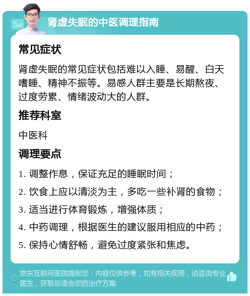 肾虚失眠的中医调理指南 常见症状 肾虚失眠的常见症状包括难以入睡、易醒、白天嗜睡、精神不振等。易感人群主要是长期熬夜、过度劳累、情绪波动大的人群。 推荐科室 中医科 调理要点 1. 调整作息，保证充足的睡眠时间； 2. 饮食上应以清淡为主，多吃一些补肾的食物； 3. 适当进行体育锻炼，增强体质； 4. 中药调理，根据医生的建议服用相应的中药； 5. 保持心情舒畅，避免过度紧张和焦虑。