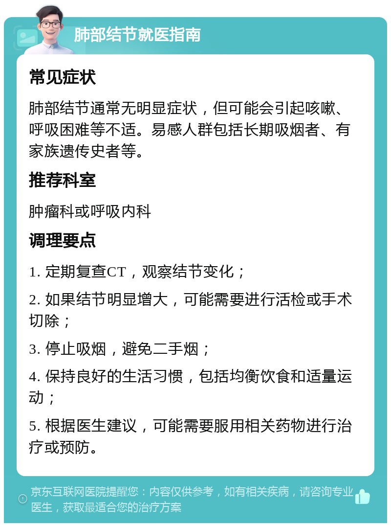 肺部结节就医指南 常见症状 肺部结节通常无明显症状，但可能会引起咳嗽、呼吸困难等不适。易感人群包括长期吸烟者、有家族遗传史者等。 推荐科室 肿瘤科或呼吸内科 调理要点 1. 定期复查CT，观察结节变化； 2. 如果结节明显增大，可能需要进行活检或手术切除； 3. 停止吸烟，避免二手烟； 4. 保持良好的生活习惯，包括均衡饮食和适量运动； 5. 根据医生建议，可能需要服用相关药物进行治疗或预防。