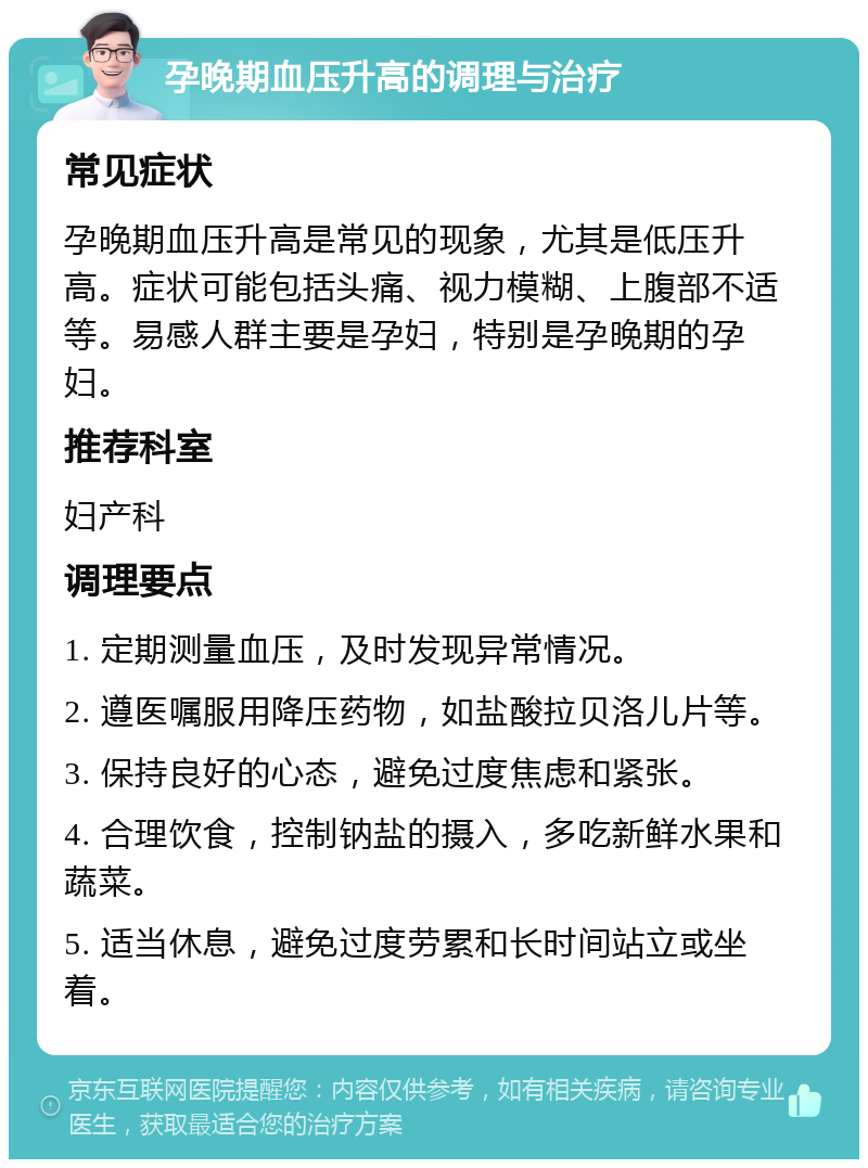 孕晚期血压升高的调理与治疗 常见症状 孕晚期血压升高是常见的现象，尤其是低压升高。症状可能包括头痛、视力模糊、上腹部不适等。易感人群主要是孕妇，特别是孕晚期的孕妇。 推荐科室 妇产科 调理要点 1. 定期测量血压，及时发现异常情况。 2. 遵医嘱服用降压药物，如盐酸拉贝洛儿片等。 3. 保持良好的心态，避免过度焦虑和紧张。 4. 合理饮食，控制钠盐的摄入，多吃新鲜水果和蔬菜。 5. 适当休息，避免过度劳累和长时间站立或坐着。