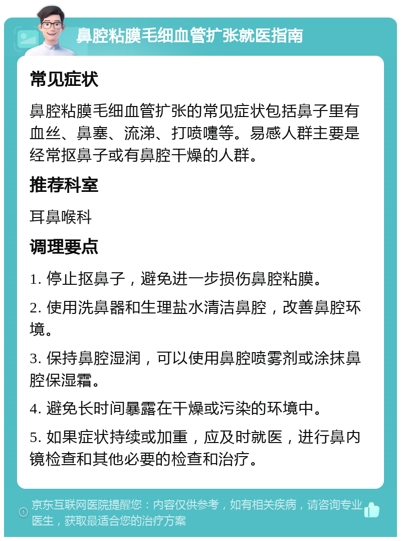 鼻腔粘膜毛细血管扩张就医指南 常见症状 鼻腔粘膜毛细血管扩张的常见症状包括鼻子里有血丝、鼻塞、流涕、打喷嚏等。易感人群主要是经常抠鼻子或有鼻腔干燥的人群。 推荐科室 耳鼻喉科 调理要点 1. 停止抠鼻子，避免进一步损伤鼻腔粘膜。 2. 使用洗鼻器和生理盐水清洁鼻腔，改善鼻腔环境。 3. 保持鼻腔湿润，可以使用鼻腔喷雾剂或涂抹鼻腔保湿霜。 4. 避免长时间暴露在干燥或污染的环境中。 5. 如果症状持续或加重，应及时就医，进行鼻内镜检查和其他必要的检查和治疗。