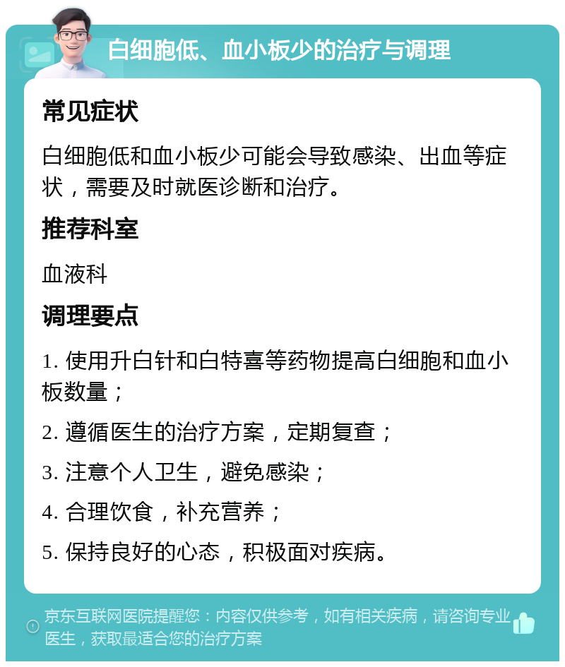 白细胞低、血小板少的治疗与调理 常见症状 白细胞低和血小板少可能会导致感染、出血等症状，需要及时就医诊断和治疗。 推荐科室 血液科 调理要点 1. 使用升白针和白特喜等药物提高白细胞和血小板数量； 2. 遵循医生的治疗方案，定期复查； 3. 注意个人卫生，避免感染； 4. 合理饮食，补充营养； 5. 保持良好的心态，积极面对疾病。