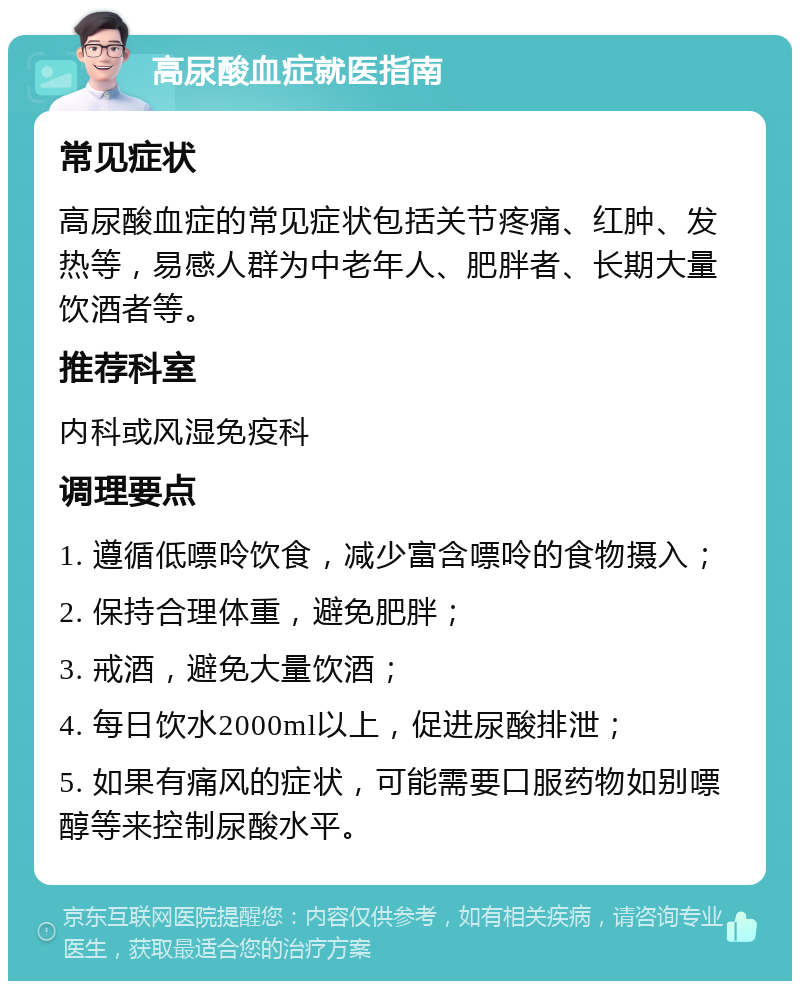 高尿酸血症就医指南 常见症状 高尿酸血症的常见症状包括关节疼痛、红肿、发热等，易感人群为中老年人、肥胖者、长期大量饮酒者等。 推荐科室 内科或风湿免疫科 调理要点 1. 遵循低嘌呤饮食，减少富含嘌呤的食物摄入； 2. 保持合理体重，避免肥胖； 3. 戒酒，避免大量饮酒； 4. 每日饮水2000ml以上，促进尿酸排泄； 5. 如果有痛风的症状，可能需要口服药物如别嘌醇等来控制尿酸水平。