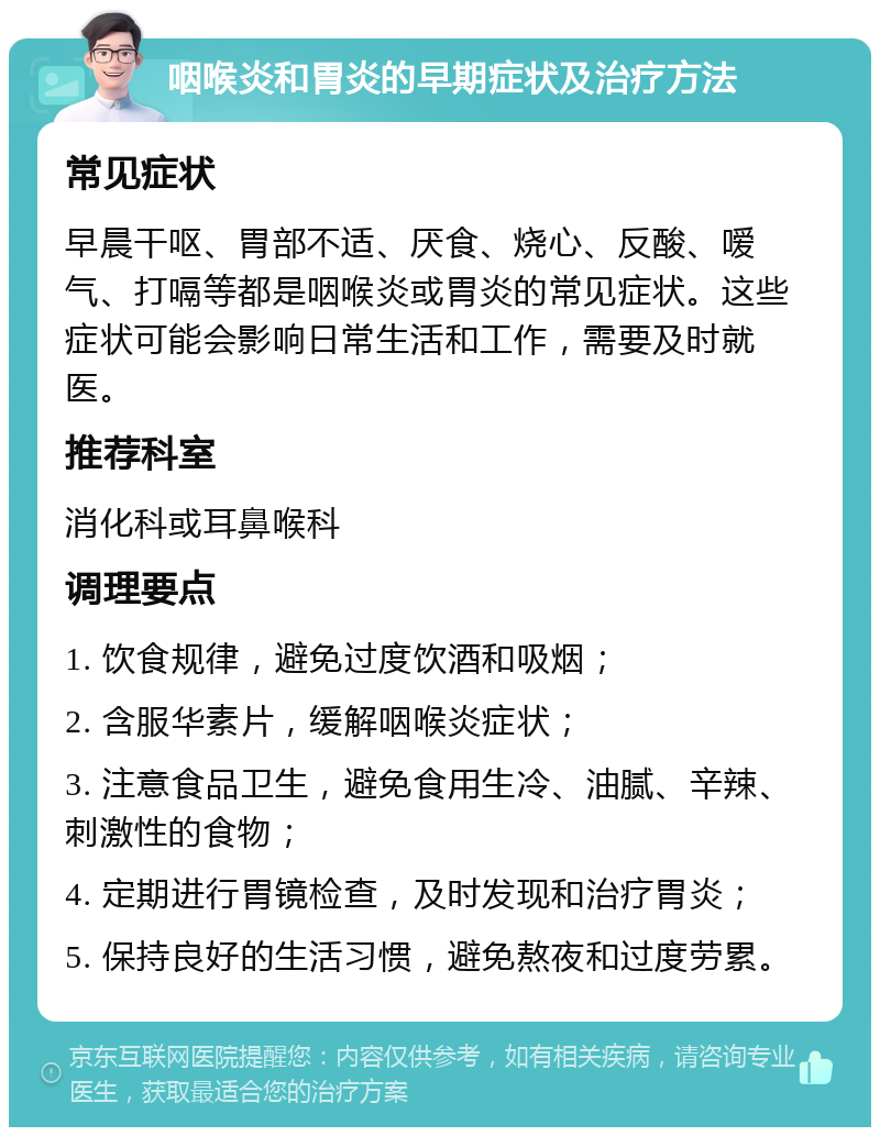 咽喉炎和胃炎的早期症状及治疗方法 常见症状 早晨干呕、胃部不适、厌食、烧心、反酸、嗳气、打嗝等都是咽喉炎或胃炎的常见症状。这些症状可能会影响日常生活和工作，需要及时就医。 推荐科室 消化科或耳鼻喉科 调理要点 1. 饮食规律，避免过度饮酒和吸烟； 2. 含服华素片，缓解咽喉炎症状； 3. 注意食品卫生，避免食用生冷、油腻、辛辣、刺激性的食物； 4. 定期进行胃镜检查，及时发现和治疗胃炎； 5. 保持良好的生活习惯，避免熬夜和过度劳累。