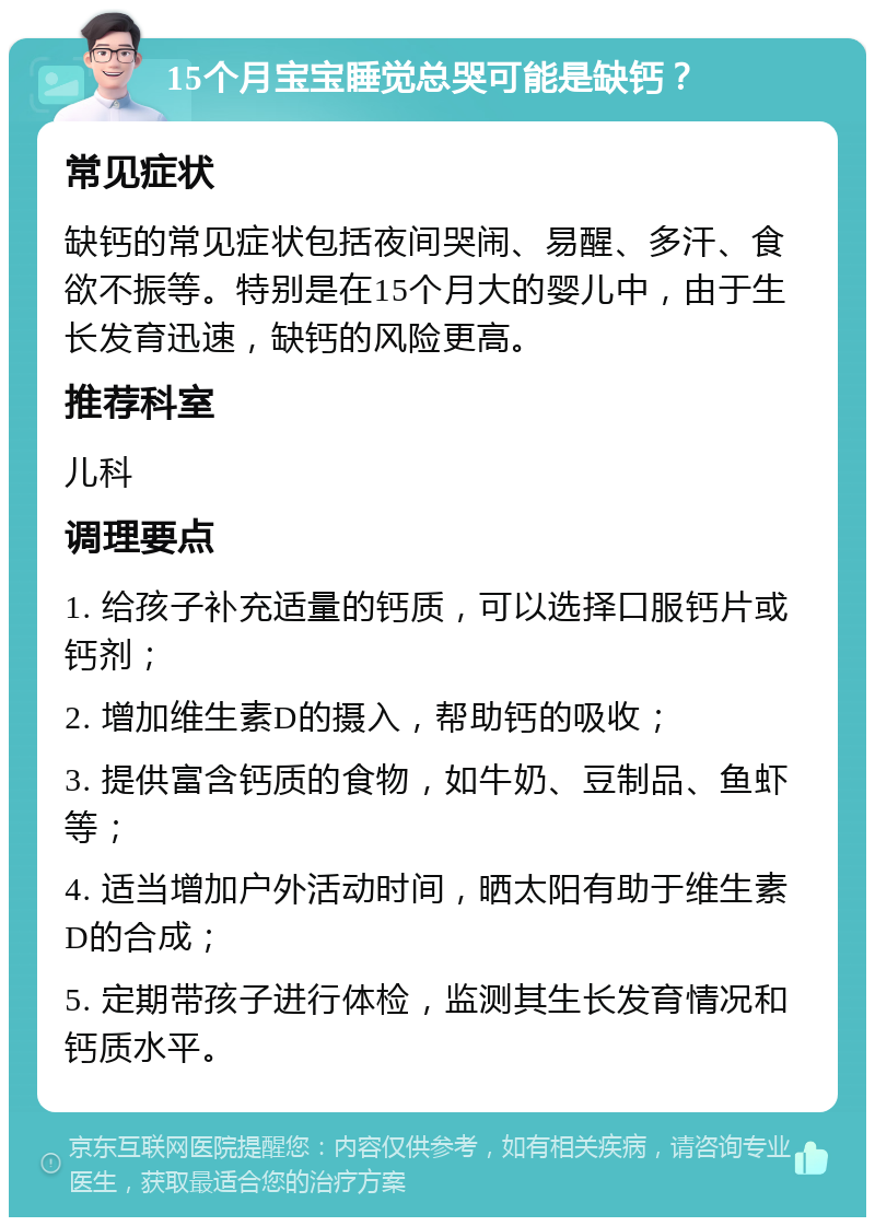 15个月宝宝睡觉总哭可能是缺钙？ 常见症状 缺钙的常见症状包括夜间哭闹、易醒、多汗、食欲不振等。特别是在15个月大的婴儿中，由于生长发育迅速，缺钙的风险更高。 推荐科室 儿科 调理要点 1. 给孩子补充适量的钙质，可以选择口服钙片或钙剂； 2. 增加维生素D的摄入，帮助钙的吸收； 3. 提供富含钙质的食物，如牛奶、豆制品、鱼虾等； 4. 适当增加户外活动时间，晒太阳有助于维生素D的合成； 5. 定期带孩子进行体检，监测其生长发育情况和钙质水平。